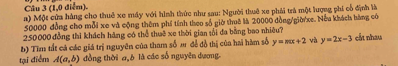 (1,0 điểm). 
a) Một cửa hàng cho thuê xe máy với hình thức như sau: Người thuê xe phải trả một lượng phí cố định là
50000 đồng cho mỗi xe và cộng thêm phí tính theo số giờ thuê là 20000 đồng/giờ/ xe. Nếu khách hàng có
250000 đồng thì khách hàng có thể thuê xe thời gian tổi đa bằng bao nhiêu? 
b) Tim tất cả các giá trị nguyên của tham số m đề đồ thị của hai hàm số y=mx+2 và y=2x-3 cắt nhau 
tại điểm A(a,b) đồng thời a, b là các số nguyên dương.