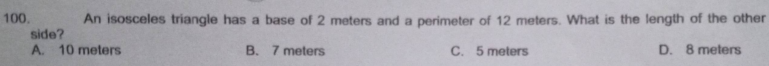An isosceles triangle has a base of 2 meters and a perimeter of 12 meters. What is the length of the other
side?
A. 10 meters B、 7 meters C. 5 meters D. 8 meters