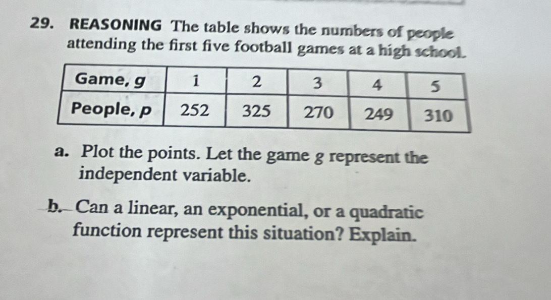 REASONING The table shows the numbers of people 
attending the first five football games at a high school. 
a. Plot the points. Let the game g represent the 
independent variable. 
b. Can a linear, an exponential, or a quadratic 
function represent this situation? Explain.