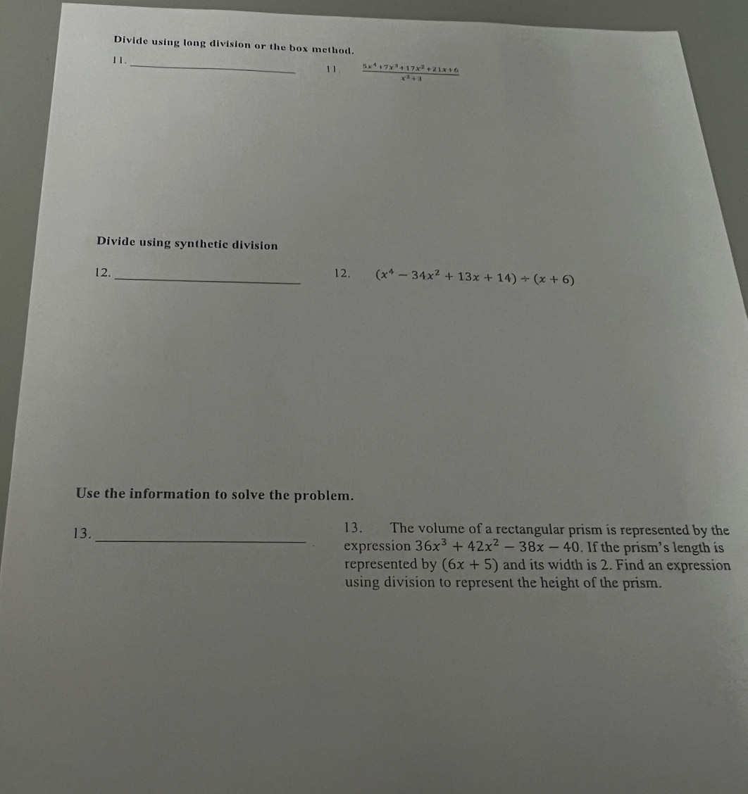 Divide using long division or the box method. 
11. 
_ 
11  (5x^4+7x^3+17x^2+21x+6)/x^2+1 
Divide using synthetic division 
12._ 12. (x^4-34x^2+13x+14)/ (x+6)
Use the information to solve the problem. 
13._ 
13. The volume of a rectangular prism is represented by the 
expression 36x^3+42x^2-38x-40. If the prism’s length is 
represented by (6x+5) and its width is 2. Find an expression 
using division to represent the height of the prism.