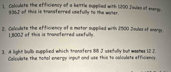 Calculate the efficiency of a kettle supplied with 1200 Joules of energy,
936J of this is transferred usefully to the water. 
2. Calculate the efficiency of a motor supplied with 2500 Joules of energy,
1,800J of this is transferred usefully. 
3. A light bulb supplied which transfers 88 J usefully but wastes 12 J. 
Calculate the total energy input and use this to calculate efficiency.