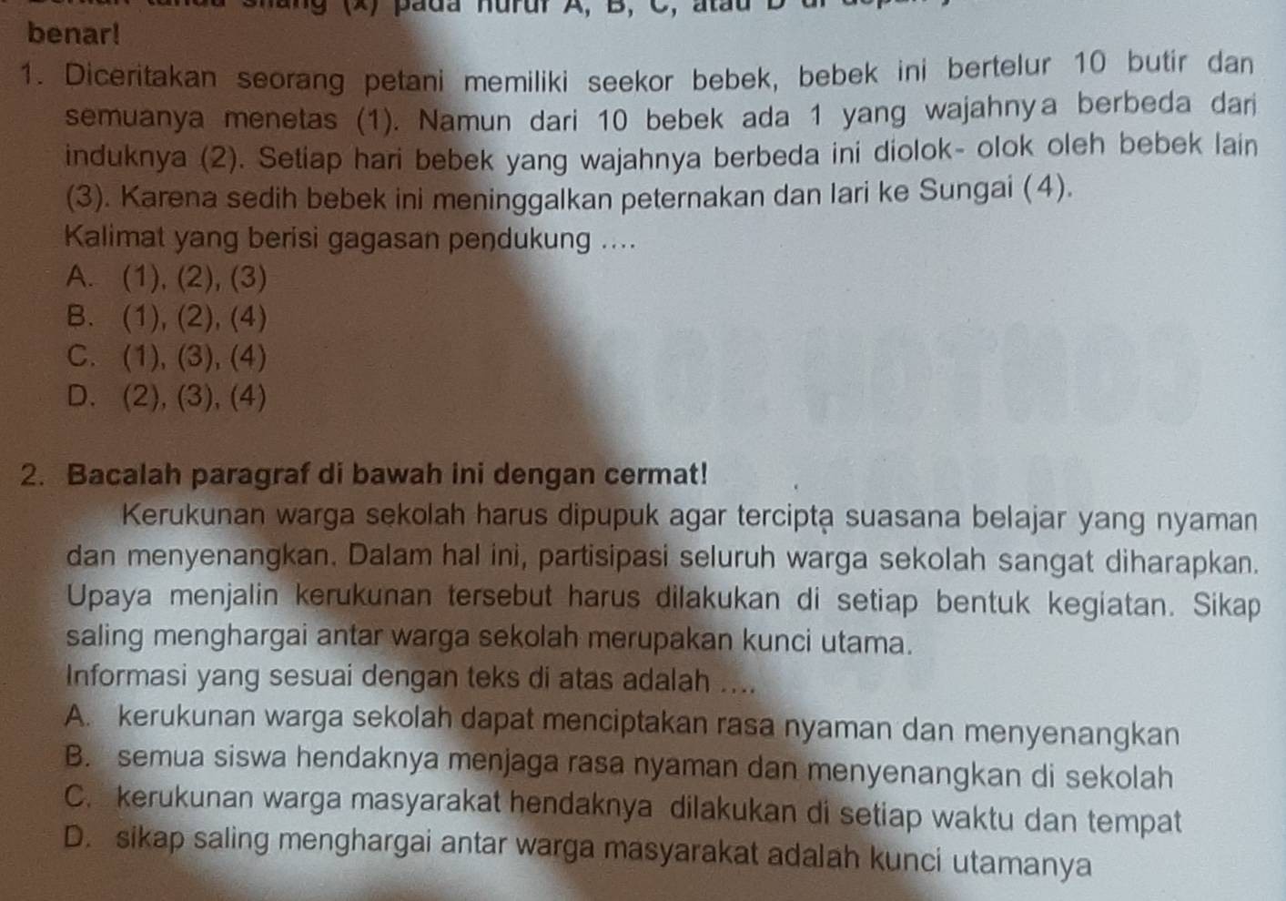 9 (X) pada hurur A, B, C, atau
benar!
1. Diceritakan seorang petani memiliki seekor bebek, bebek ini bertelur 10 butir dan
semuanya menetas (1). Namun dari 10 bebek ada 1 yang wajahnya berbeda dari
induknya (2). Setiap hari bebek yang wajahnya berbeda ini diolok- olok oleh bebek lain
(3). Karena sedih bebek ini meninggalkan peternakan dan lari ke Sungai (4).
Kalimat yang berisi gagasan pendukung ....
A. (1), (2), (3)
B. (1), (2), (4)
C. (1), (3), (4)
D. (2), (3), (4)
2. Bacalah paragraf di bawah ini dengan cermat!
Kerukunan warga sekolah harus dipupuk agar terciptạ suasana belajar yang nyaman
dan menyenangkan. Dalam hal ini, partisipasi seluruh warga sekolah sangat diharapkan.
Upaya menjalin kerukunan tersebut harus dilakukan di setiap bentuk kegiatan. Sikap
saling menghargai antar warga sekolah merupakan kunci utama.
Informasi yang sesuai dengan teks di atas adalah ....
A. kerukunan warga sekolah dapat menciptakan rasa nyaman dan menyenangkan
B. semua siswa hendaknya menjaga rasa nyaman dan menyenangkan di sekolah
C. kerukunan warga masyarakat hendaknya dilakukan di setiap waktu dan tempat
D. sikap saling menghargai antar warga masyarakat adalah kunci utamanya