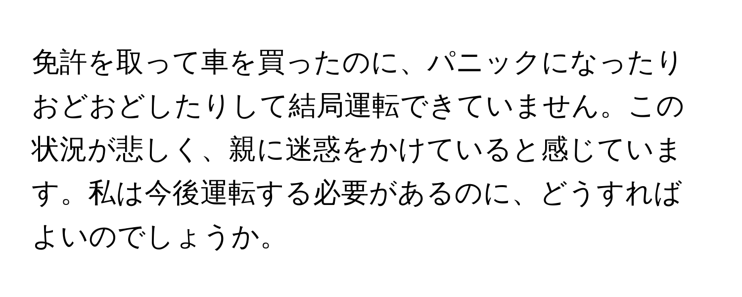 免許を取って車を買ったのに、パニックになったりおどおどしたりして結局運転できていません。この状況が悲しく、親に迷惑をかけていると感じています。私は今後運転する必要があるのに、どうすればよいのでしょうか。