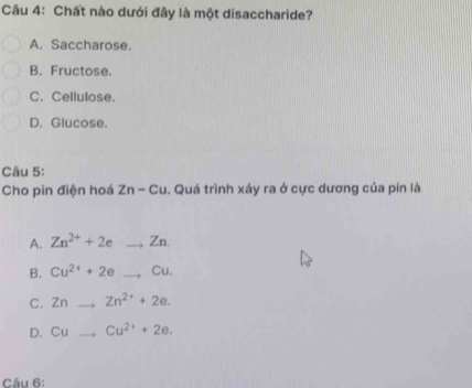 Chất nào dưới đây là một disaccharide?
A. Saccharose.
B. Fructose.
C. Cellulose.
D. Glucose.
Câu 5:
Cho pin điện hoá Zn-Cu Quá trình xảy ra ở cực dương của pin là
A. Zn^(2+)+2eto Zn. _
B. Cu^(2+)+2e_ ,Cu. _
C. Zn _  Zn^(2+)+2e.
D. Cu _ Cu^(2+)+2e. 
Câu 6: