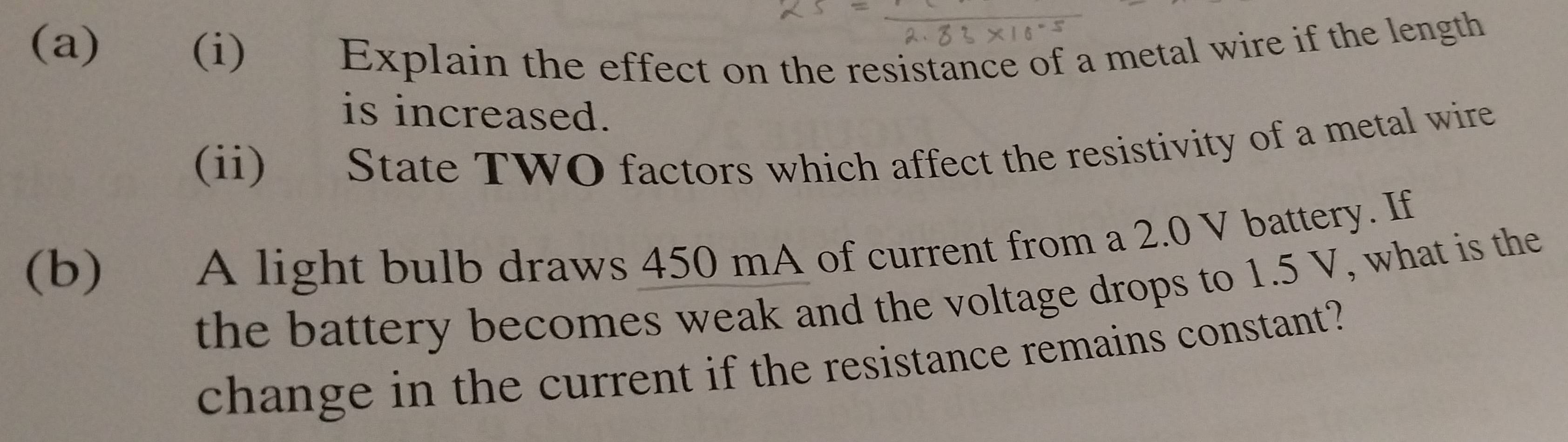 Explain the effect on the resistance of a metal wire if the length 
is increased. 
(ii) State TWO factors which affect the resistivity of a metal wire 
(b) A light bulb draws 450 mA of current from a 2.0 V battery. If 
the battery becomes weak and the voltage drops to 1.5 V, what is the 
change in the current if the resistance remains constant?