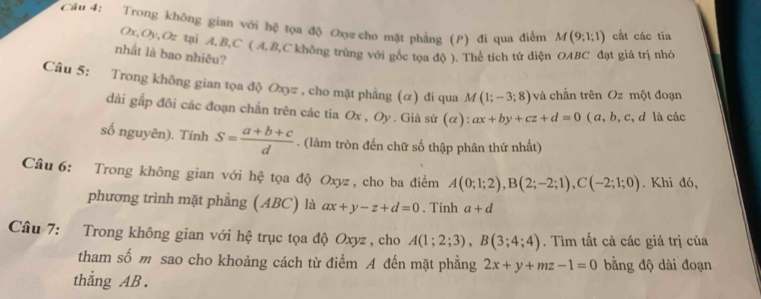 Trong không gian với hệ tọa độ Ox cho mặt phẳng (P) đi qua điểm M(9;1;1) cắt các tia
Ox, Oy, Oz tại A, B, C ( A, B, C không trùng với gốc tọa độ ). Thể tích tứ diện OABC đạt giá trị nhỏ 
nhất là bao nhiêu? 
Câu 5: Trong không gian tọa độ Oxyz , cho mặt phẳng (α) đi qua M(1;-3;8) và chắn trên Oz một đoạn 
dài gấp đôi các đoạn chắn trên các tia : Ox , Oy. Giả sử (alpha ):ax+by+cz+d=0 ( a, b, c, d là các 
số nguyên). Tính S= (a+b+c)/d . (làm tròn đến chữ số thập phân thứ nhất) 
Câu 6: Trong không gian với hệ tọa độ Oxyz , cho ba điểm A(0;1;2), B(2;-2;1), C(-2;1;0). Khi đó, 
phương trình mặt phẳng (ABC) là ax+y-z+d=0. Tính a+d
Câu 7: Trong không gian với hệ trục tọa độ Oxyz , cho A(1;2;3), B(3;4;4). Tìm tất cả các giá trị của 
tham số m sao cho khoảng cách từ điểm A đến mặt phẳng 2x+y+mz-1=0 bằng độ dài đoạn 
thẳng AB.