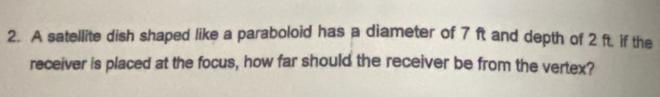 A satellite dish shaped like a paraboloid has a diameter of 7 ft and depth of 2 ft. if the 
receiver is placed at the focus, how far should the receiver be from the vertex?