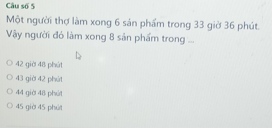 Câu số 5
Một người thợ làm xong 6 sản phẩm trong 33 giờ 36 phút.
Vậy người đó làm xong 8 sản phẩm trong ...
42 giờ 48 phút
43 giờ 42 phút
44 giờ 48 phút
45 giờ 45 phút