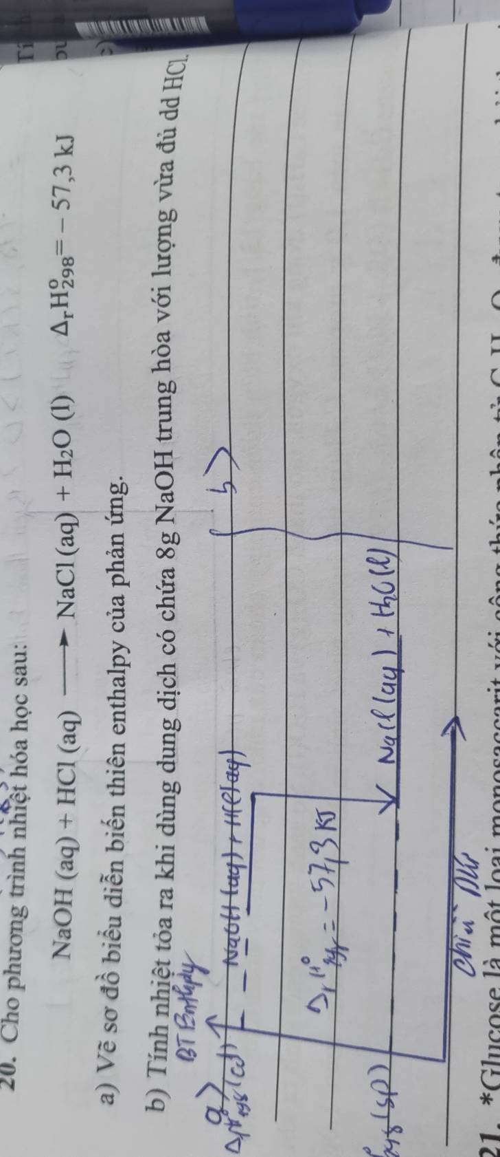 Cho phương trình nhiệt hóa học sau: 
Tí
NaOH(aq)+HCl(aq)to NaCl(aq)+H_2O (1 ) △ _rH_(298)^o=-57,3kJ
Du 
a) Vẽ sơ đồ biểu diễn biến thiên enthalpy của phản ứng. 
b) Tính nhiệt tỏa ra khi dùng dung dịch có chứa 8g NaOH trung hòa với lượng vừa đủ dd HCl 
21 *Glucose là một loại monosaço ar
