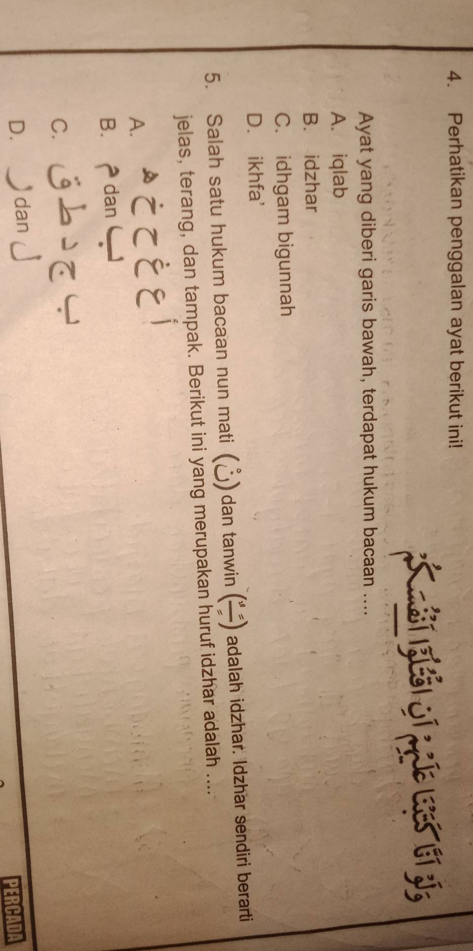 Perhatikan penggalan ayat berikut ini!
í i jí j lbí jí
Ayat yang diberi garis bawah, terdapat hukum bacaan ....
A. iqlab
B. idzhar
C. idhgam bigunnah
D. ikhfa'
5. Salah satu hukum bacaan nun mati (Å) dan tanwin (frac v_==) adalah idzhar. Idzhar sendiri berarti
jelas, terang, dan tampak. Berikut ini yang merupakan huruf idzhar adalah ....
EEi
A.
B. dan
C. j2C
D. £ dan」
PERCADA