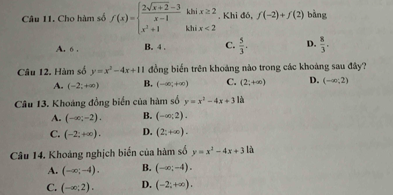 Cho hàm số f(x)=beginarrayl  (2sqrt(x+2)-3)/x-1 khix≥ 2 x^2+1khix<2endarray.. Khi đó, f(-2)+f(2) bằng
A. 6. B. 4. C.  5/3 . D.  8/3 . 
Câu 12. Hàm số y=x^2-4x+11 đồng biến trên khoảng nào trong các khoảng sau đây?
A. (-2;+∈fty ) B. (-∈fty ;+∈fty ) C. (2;+∈fty ) D. (-∈fty ;2)
Câu 13. Khoảng đồng biến của hàm số y=x^2-4x+3 là
A. (-∈fty ;-2). B. (-∈fty ;2).
C. (-2;+∈fty ). D. (2;+∈fty ). 
Câu 14. Khoảng nghịch biến của hàm số y=x^2-4x+3 là
A. (-∈fty ;-4). B. (-∈fty ;-4).
C. (-∈fty ;2). D. (-2;+∈fty ).