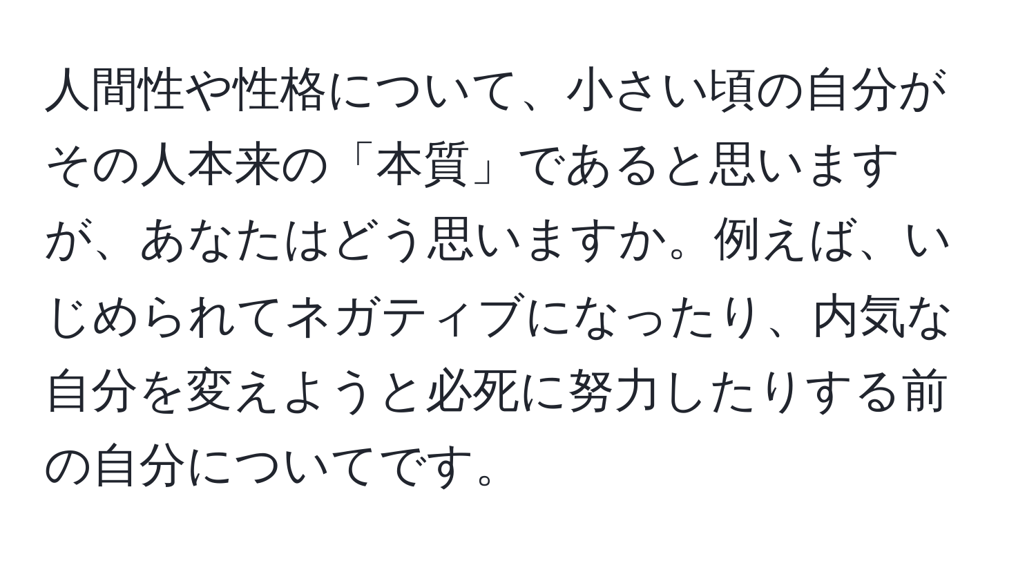 人間性や性格について、小さい頃の自分がその人本来の「本質」であると思いますが、あなたはどう思いますか。例えば、いじめられてネガティブになったり、内気な自分を変えようと必死に努力したりする前の自分についてです。