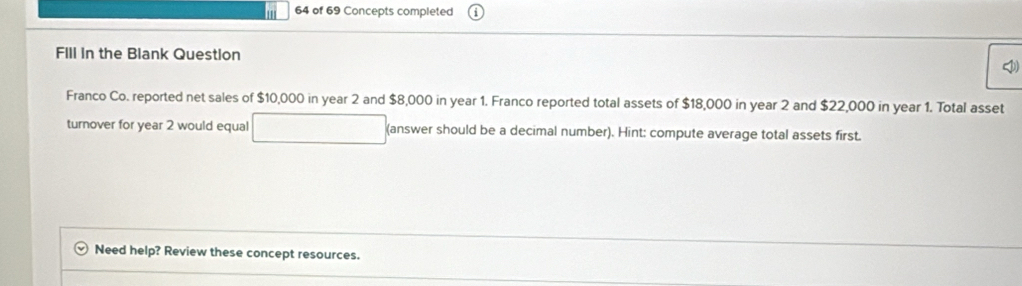 of 69 Concepts completed 
FIll in the Blank Question 
bl 
Franco Co. reported net sales of $10,000 in year 2 and $8,000 in year 1. Franco reported total assets of $18,000 in year 2 and $22,000 in year 1. Total asset 
turnover for year 2 would equal (answer should be a decimal number). Hint: compute average total assets first. 
Need help? Review these concept resources.