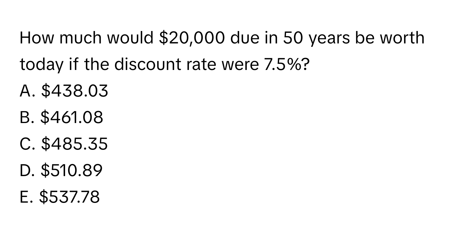 How much would $20,000 due in 50 years be worth today if the discount rate were 7.5%? 
A. $438.03
B. $461.08
C. $485.35
D. $510.89
E. $537.78