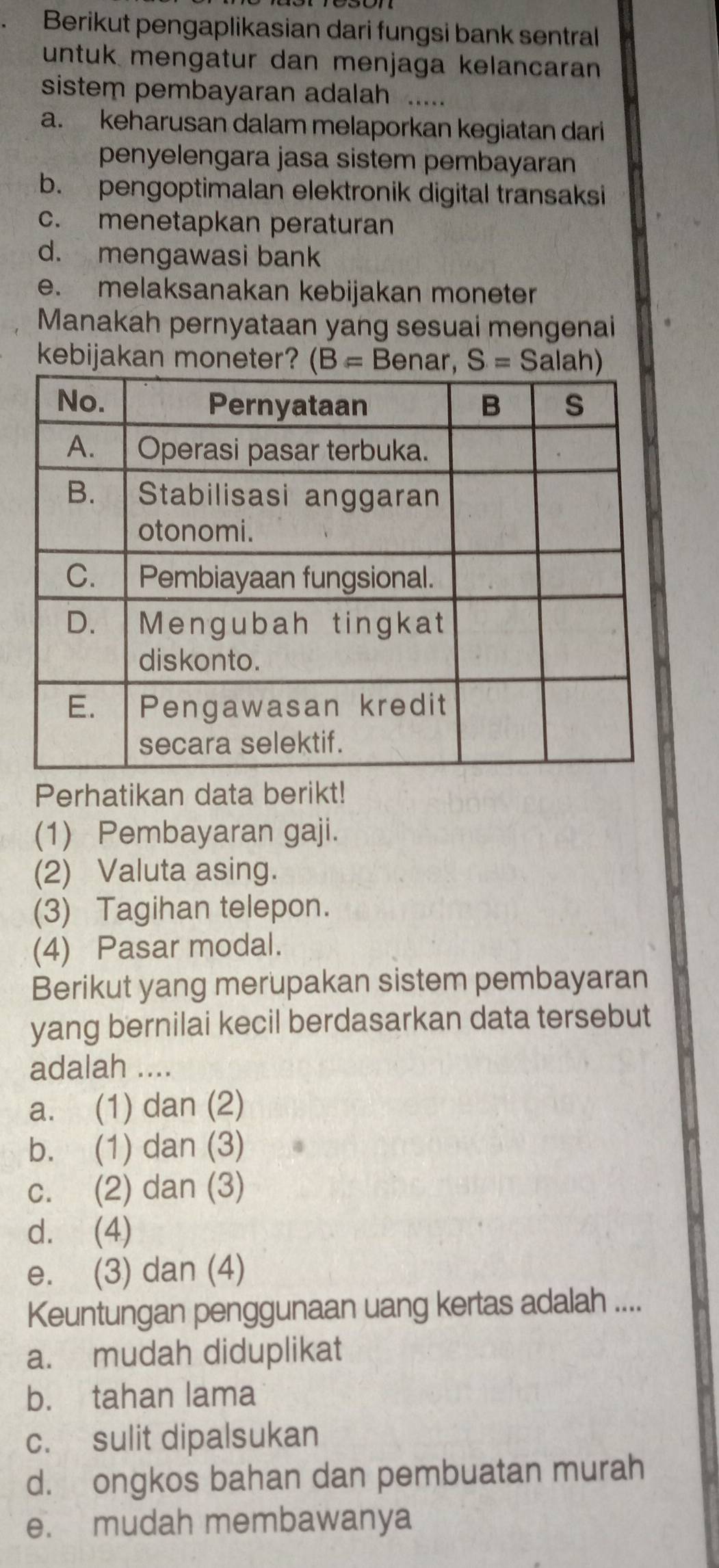 Berikut pengaplikasian dari fungsi bank sentral
untuk mengatur dan menjaga kelancaran
sistem pembayaran adalah .....
a. keharusan dalam melaporkan kegiatan dari
penyelengara jasa sistem pembayaran
b. pengoptimalan elektronik digital transaksi
c. menetapkan peraturan
d. mengawasi bank
e. melaksanakan kebijakan moneter
Manakah pernyataan yang sesuai mengenai
kebijakan moneter? (B= Benar, S=S a
Perhatikan data berikt!
(1) Pembayaran gaji.
(2) Valuta asing.
(3) Tagihan telepon.
(4) Pasar modal.
Berikut yang merupakan sistem pembayaran
yang bernilai kecil berdasarkan data tersebut
adalah ....
a. (1) dan (2)
b. (1) dan (3)
c. (2) dan (3)
d. (4)
e. (3) dan (4)
Keuntungan penggunaan uang kertas adalah ....
a. mudah diduplikat
b. tahan lama
c. sulit dipalsukan
d. ongkos bahan dan pembuatan murah
e. mudah membawanya