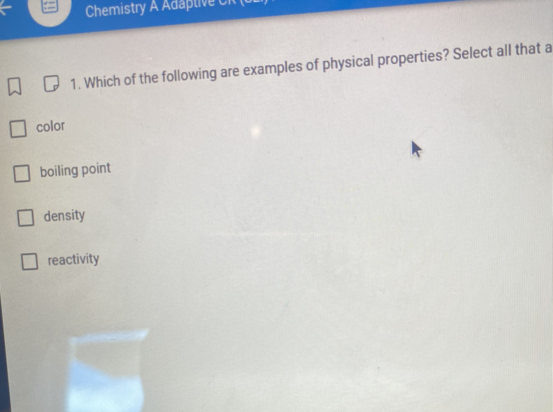 Chemistry A Adaptive CR (b
1. Which of the following are examples of physical properties? Select all that a
color
boiling point
density
reactivity