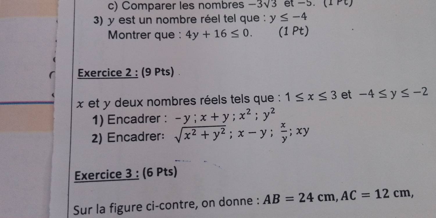 Comparer les nombres -3sqrt(3) et -5. (1 Pt) 
3) y est un nombre réel tel que : y≤ -4
Montrer que : 4y+16≤ 0. (1 Pt) 
Exercice 2 : (9 Pts)
x et y deux nombres réels tels que : 1≤ x≤ 3 et -4≤ y≤ -2
1) Encadrer : -y; x+y; x^2; y^2
2) Encadrer: sqrt(x^2+y^2); x-y;  x/y ; xy
Exercice 3 : (6 Pts) 
Sur la figure ci-contre, on donne : AB=24cm, AC=12cm,