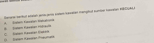 awab semua .
. Senarai berikut adalah jenis-jenis sistem kawalan mengikut sumber kawalan KECUALI
A. Sistem Kawalan Mekatronik
B. Sistem Kawalan Hidraulik
C. Sistem Kawalan Elektrik
D. Sistem Kawalan Pneumatik