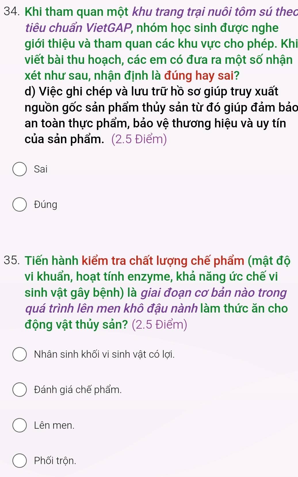 Khi tham quan một khu trang trại nuôi tôm sú theo 
tiêu chuẩn VietGAP, nhóm học sinh được nghe 
tiới thiệu và tham quan các khu vực cho phép. Khi 
viết bài thu hoạch, các em có đưa ra một số nhận 
xét như sau, nhận định là đúng hay sai? 
d) Việc ghi chép và lưu trữ hồ sơ giúp truy xuất 
nguồn gốc sản phẩm thủy sản từ đó giúp đảm bảo 
an toàn thực phẩm, bảo vệ thương hiệu và uy tín 
của sản phẩm. (2.5 Điểm) 
Sai 
Đúng 
35. Tiến hành kiểm tra chất lượng chế phẩm (mật độ 
vi khuẩn, hoạt tính enzyme, khả năng ức chế vi 
sinh vật gây bệnh) là giai đoạn cơ bản nào trong 
quá trình lên men khô đậu nành làm thức ăn cho 
động vật thủy sản? (2.5 Điểm) 
Nhân sinh khối vi sinh vật có lợi. 
Đánh giá chế phẩm. 
Lên men. 
Phối trộn.