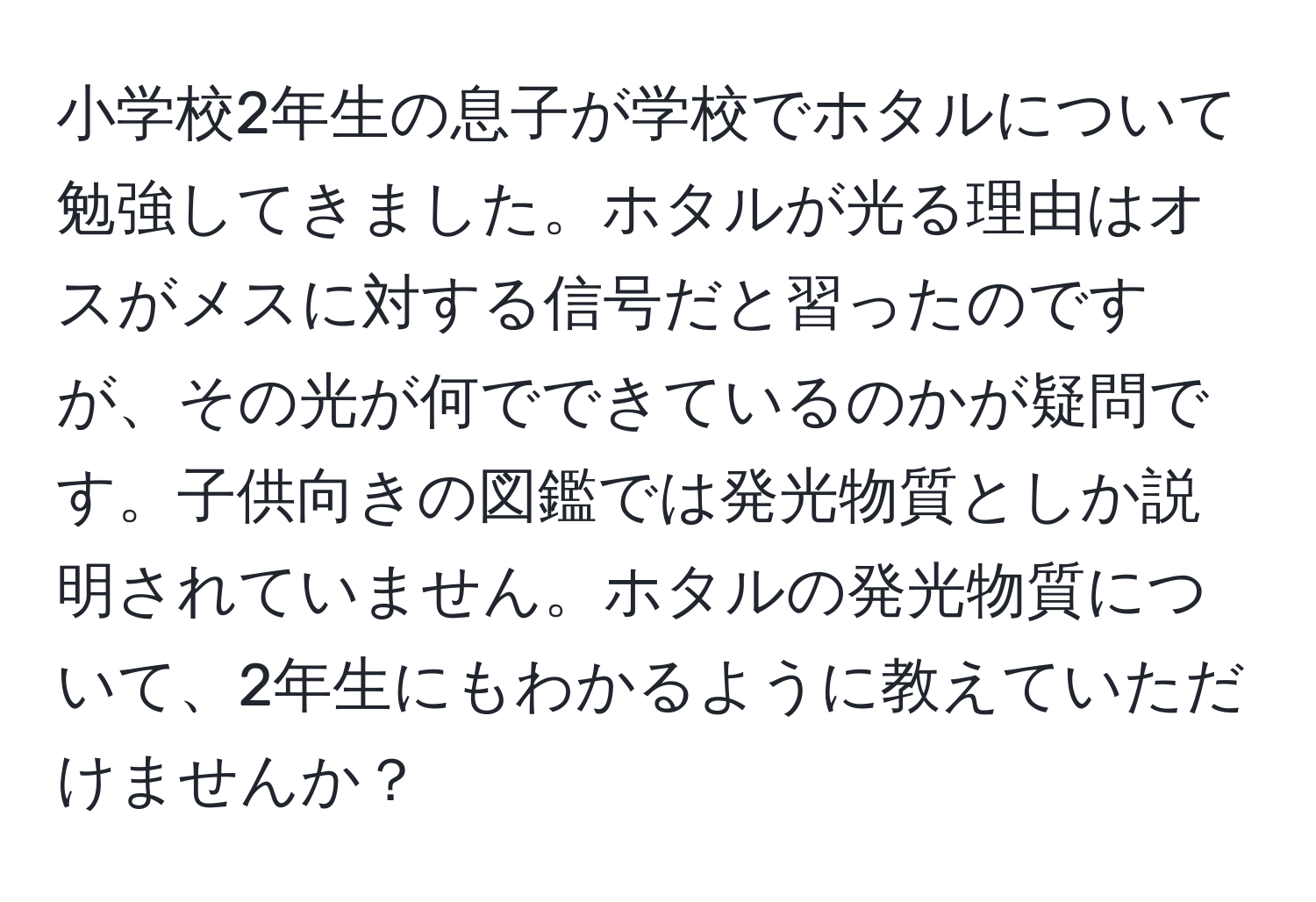 小学校2年生の息子が学校でホタルについて勉強してきました。ホタルが光る理由はオスがメスに対する信号だと習ったのですが、その光が何でできているのかが疑問です。子供向きの図鑑では発光物質としか説明されていません。ホタルの発光物質について、2年生にもわかるように教えていただけませんか？