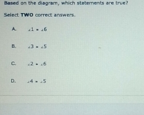 Based on the diagram, which statements are true?
Select TWO correct answers.
A. ∠ 1=∠ 6
B. ∠ 3=∠ 5
C. ∠ 2=∠ 6
D. ∠ 4=∠ 5