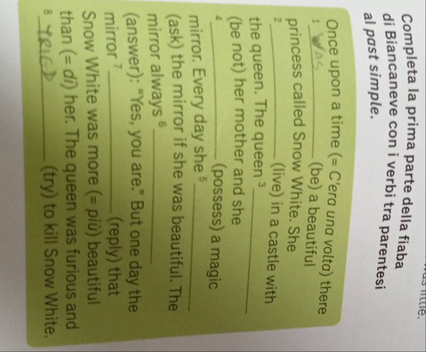 Completa la prima parte della fiaba 
di Biancaneve con i verbi tra parentesi 
aI past simple. 
Once upon a time (= C'era una volta) there 
_1 
(be) a beautiful 
princess called Snow White. She 
_2 
(live) in a castle with 
the queen. The queen ³_ 
(be not) her mother and she 
_4 
(possess) a magic 
mirror. Every day she§_ 
(ask) the mirror if she was beautiful. The 
mirror always§_ 
(answer): “Yes, you are.” But one day the 
mirror ?_ (reply) that 
Snow White was more (= più) beautiful 
than (= dí) her. The queen was furious and 
8_ (try) to kill Snow White.