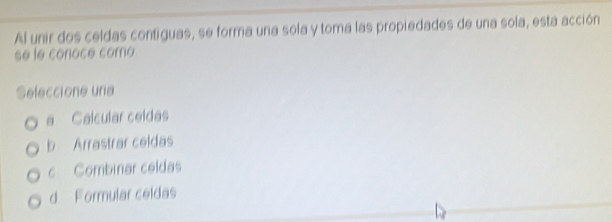 Al unir dos celdas contiguas, se forma una sola y toma las propiedades de una sola, esta acción
se le conoce como
Seleccione una
a Calcular celdas
b Arrastrar celdas
c Combinar celdas
d Formular ceidas