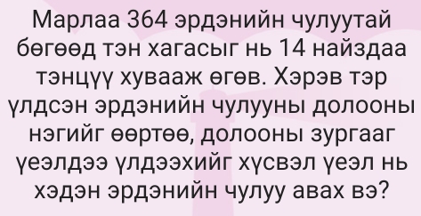 Μарлаа 364 эрдэнийн чулуутай 
бθгθθд тэн хагасыiг нь 14 найздаа 
тэнцγγ хувааж θгθв. Χэрэв тэр 
γлдсэн эрдэнийн чулууны долооны 
нэгийг θθртθθ, долооныι зургааг 
γеэлдээ γлдээхийг хγсвэл γеэл нь 
Χэдэн эрдэнийн чулуу авах вэ?