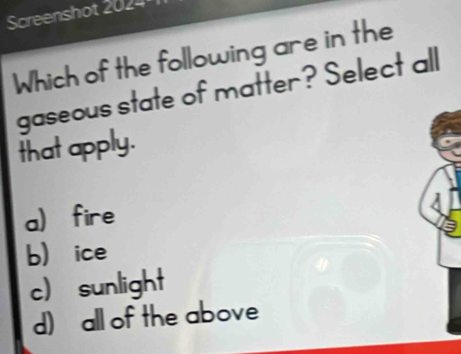 Screenshot 2024
Which of the following are in the
gaseous state of matter? Select all
that apply
a fire
bice
c) sunlight
d) all of the above