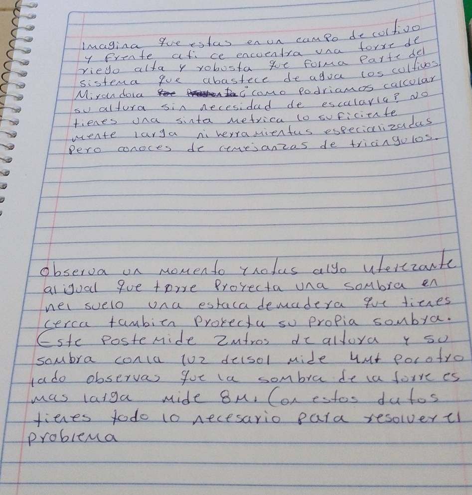 Imagina queestas en un campo decolfioo 
y Prente af ce encuentra vna forxe de 
riego alfa y robosta ge forma Parte del 
sistena gue abastece de agoa cos cultivos 
Miran doa 
icomo podriamos calcolar 
su altura sin necesidad de escularia? No 
fienes ona sinta Mefrica to suficiente 
wente larga niherranienfus especializadas 
Pero conoces de cemesanzas de tricingo los. 
observa on monento trolus alyo uferezante 
aligual que toire Prorecta una sombra en 
nei suelo una estaca demadera gue tices 
cerca tambicn Protectu so propia sombra. 
(ste Postemide 2ntros dc alloya y so 
sombra conca 102 deisol mide hut porotro 
ado observas got la sombra de ca foive es 
was laiga mide 8M. Con estos dutos 
fienes todo to necesario para resolvertl 
problema