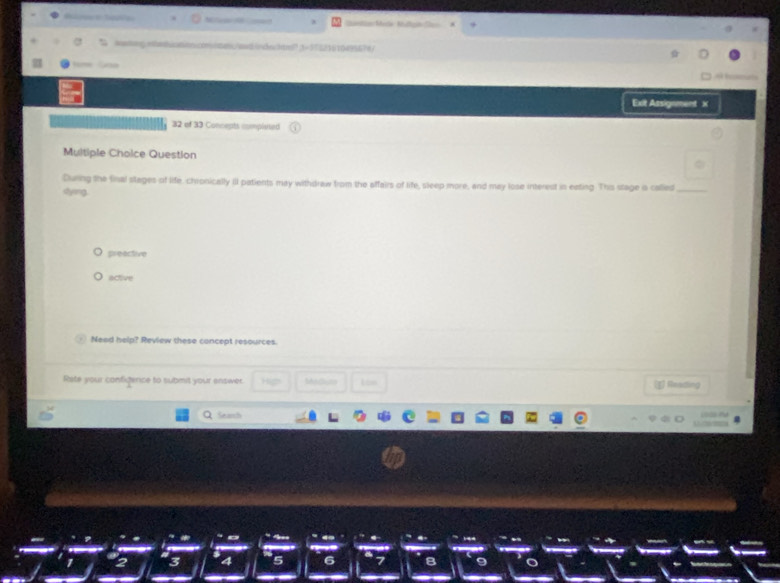 Ganle Meäe Rufge Sen 
wating.etetuation.conites/and.indectre? 3=17521610495674/ 

Exit Assignment X 
32 of 33 Concepts completed 
Multiple Choice Question 
During the final stages of life, chronically ill patients may withdraw from the affairs of life, sleep more, and may lose interest in eating. This stage o called_ 
shying 
preective 
active 
Need help? Review these concept resources. 
Rate your configence to submit your enswer. Matlune Los 
Reading 
Seanh

2 3 4 5 6 8