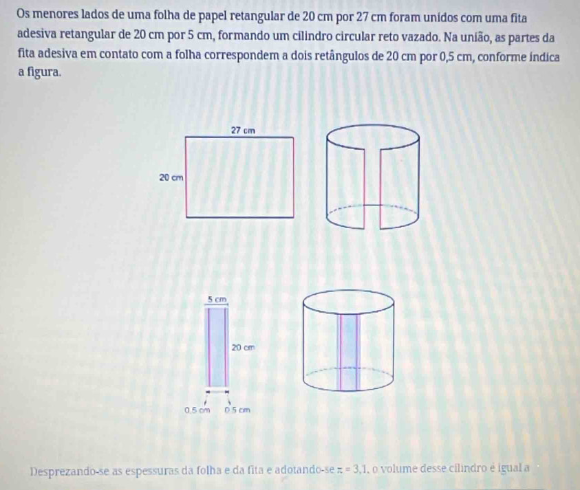 Os menores lados de uma folha de papel retangular de 20 cm por 27 cm foram unídos com uma fita 
adesiva retangular de 20 cm por 5 cm, formando um cilindro circular reto vazado. Na união, as partes da 
fita adesiva em contato com a folha correspondem a dois retângulos de 20 cm por 0,5 cm, conforme índica 
a figura.
27 cm
20 cr
5 cm
20 cm
0.5 cm 0 5 cm
Desprezando-se as espessuras da folha e da fita e adotando-se π =3,1 ,o volume desse cilindro é igual a