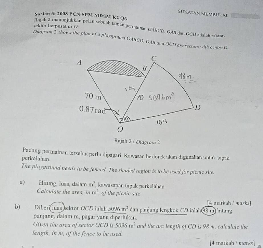 SUKATAN MEMBULAT 
Sonlan 6: 2008 PCN SPM MRSM K2 Q6 
sektor berpusat di O
Rajah 2 menunjukkan pelan sebuah taman permainan OABCD. OAB dan OCD adalah sektor- 
Diagram 2 shows the plan of a playground OABCD, OAB and OCD are sectors with centre O. 
Rajah 2 / Diagram 2 
Padang permainan tersebut perlu dipagari. Kawasan berlorek akan digunakan untuk tapak 
perkelahan. 
The playground needs to be fenced. The shaded region is to be used for picnic site. 
a) Hitung, luas, dalam m^2 , kawasapan tapak perkelahan 
Calculate the area, in m^2 of the picnic site 
[4 markah / marks] 
b) Diberi luas sektor OCD ialah 5096m^2 dan panjang lengkok CD ialah98 m) hitung 
panjang, dalam m, pagar yang diperlukan. 
Given the area of sector OCD is 5096m^2 and the arc length of CD is 98 m, calculate the 
length, in m, of the fence to be used. 
[4 markah / marks]