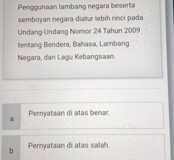 Penggunaan lambang negara beserta
semboyan negara diatur lebih rinci pada
Undang-Undang Nomor 24 Tahun 2009
tentang Bendera, Bahasa, Lambang
Negara, dan Lagu Kebangsaan.
Pernyataan di atas benar.
a
b Pernyataan di atas salah.