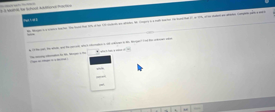 ta tor pércio 
2-3; MathXI, for School: Additional Practico 
Part 1 of 2 
Ms. Megan is a scence teacher. She lound that 30% of her 120 students are athletes. Mr. Gregory is a math teacher. He found that 27, or 15%, of his student are athletes. Complete parts a and b 
belo= 
Of the gart, the whole, and the percent, which information is still unknown to Ms. Morgan? Find this unknown value. 
The mooung information for Ms. Morgan is the which has a value of 
Tape an ologer er a decinal ) 
whole. 

gurt