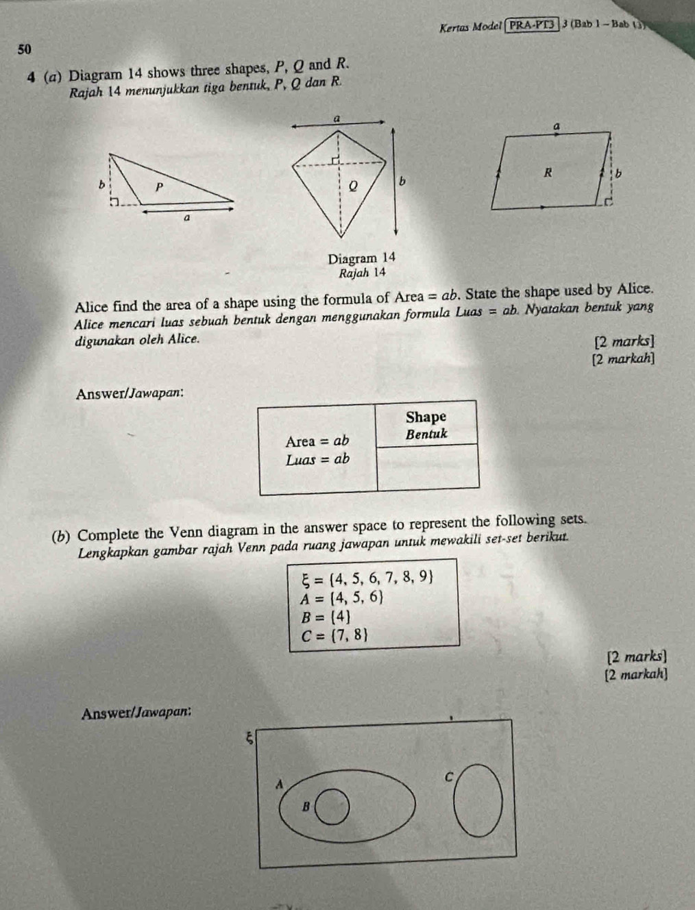 Kertus Model (PRA-PT3 3 (Bab 1 - Bab ()) 
50 
4 (a) Diagram 14 shows three shapes, P, Q and R. 
Rajah 14 menunjukkan tiga bentuk, P, Q dan R. 
Diagram 14 
Rajah 14 
Alice find the area of a shape using the formula of Area = ab. State the shape used by Alice. 
Alice mencari luas sebuah bentuk dengan menggunakan formula Li uas=ab. Nyatakan bentuk yang 
digunakan oleh Alice. 
[2 marks] 
[2 markah] 
Answer/Jawapan: 
Shape
Area=ab Bentuk
Luas=ab
(b) Complete the Venn diagram in the answer space to represent the following sets. 
Lengkapkan gambar rajah Venn pada ruang jawapan untuk mewakili set-set berikut.
xi = 4,5,6,7,8,9
A= 4,5,6
B= 4
C= 7,8
[2 marks] 
[2 markah] 
Answer/Jawapan: