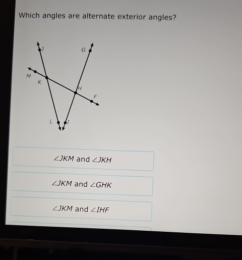 Which angles are alternate exterior angles?
∠ JKM and ∠ JKH
∠ JKM and ∠ GHK
∠ JKM and ∠ IHF