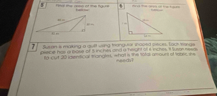 Find the area of the figure 6 Find the area of the tigure 
befow: below 



7 Susan is making a quilt using triangular shaped pieces. Each triangle 
piece has a bose of 5 inches and a height of 6 inches. It Susan needs 
to cut 20 identical triangles, what is the total amount of fabric she 
needs?