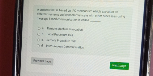 A process that is based on IPC mechanism which executes on
different systems and cancommunicate with other processes using
message based communication is called_
a. Remote Machine Invocation
b. Local Procedure Call
c. Remote Procedure Call
d. Inter Process Communication
Previous page Next page