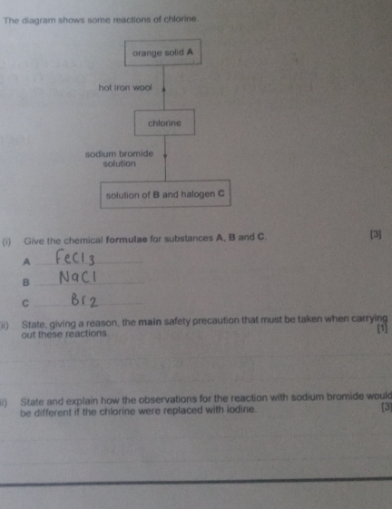 The diagram shows some reactions of chlorine. 
(i) Give the chemical formulae for substances A, B and C. [3] 
_A 
_B 
_C 
(ii) State, giving a reason, the main safety precaution that must be taken when carrying [1] 
out these reactions 
_ 
_ 
iii) State and explain how the observations for the reaction with sodium bromide wouk [3] 
be different if the chlorine were replaced with iodine.