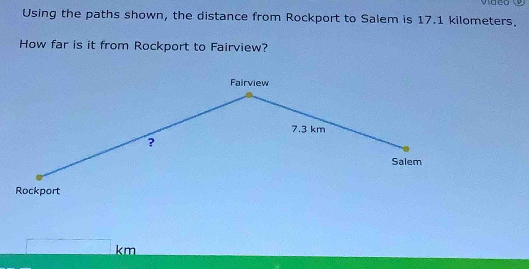 video 
Using the paths shown, the distance from Rockport to Salem is 17.1 kilometers. 
How far is it from Rockport to Fairview? 
Fairview
7.3 km
? 
Salem 
Rockport
km