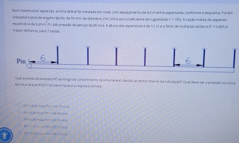 Num sistema por aspersão, a linha lateral foi instalada em inível, com espaçamento de 6,0 m entre aspersores, conforme a esquema. Foram
utilizados tubos de engate rápico, de 50 mm de clrâmetro, PVC linha azul | coefciente de irugosidade C=1501 A vazão média do aspersor
escalhida é de 225m^3 | A sob pressão de serviço de 25 mca. A altura dos aspersores é de 1,1 m e o fator de múltiplas saídas GIF=0.425p^2
Hazen-Willams), para ? saidas.
Pin
Qual a perda de pressão (hf) ao longo do comprimento da linhá lateral, clevido ao atrito interno da tubulação? Qual deve ser a pressão no iníco
da linha lateral (Pin)? Cal cule e marqué a resposta cometã
hf=18.20mca : Pin=39.75mca
H=0.24mcm=0.2628mol
h(-3.9)hickPn-29.10mts
M=1,7)mexPn=21.37mi2
rf=0.75mis=2△ TBm.Ta