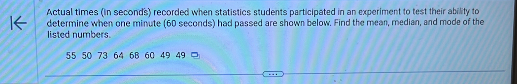 Actual times (in seconds) recorded when statistics students participated in an experiment to test their ability to 
determine when one minute (60 seconds) had passed are shown below. Find the mean, median, and mode of the 
listed numbers.
55 50 73 64 68 60 49 49