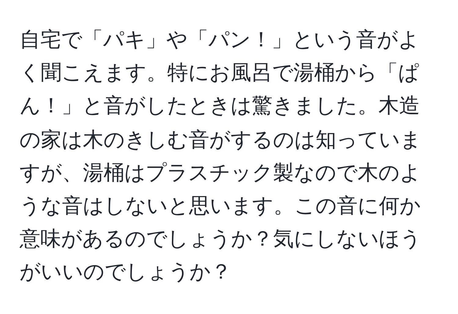 自宅で「パキ」や「パン！」という音がよく聞こえます。特にお風呂で湯桶から「ぱん！」と音がしたときは驚きました。木造の家は木のきしむ音がするのは知っていますが、湯桶はプラスチック製なので木のような音はしないと思います。この音に何か意味があるのでしょうか？気にしないほうがいいのでしょうか？