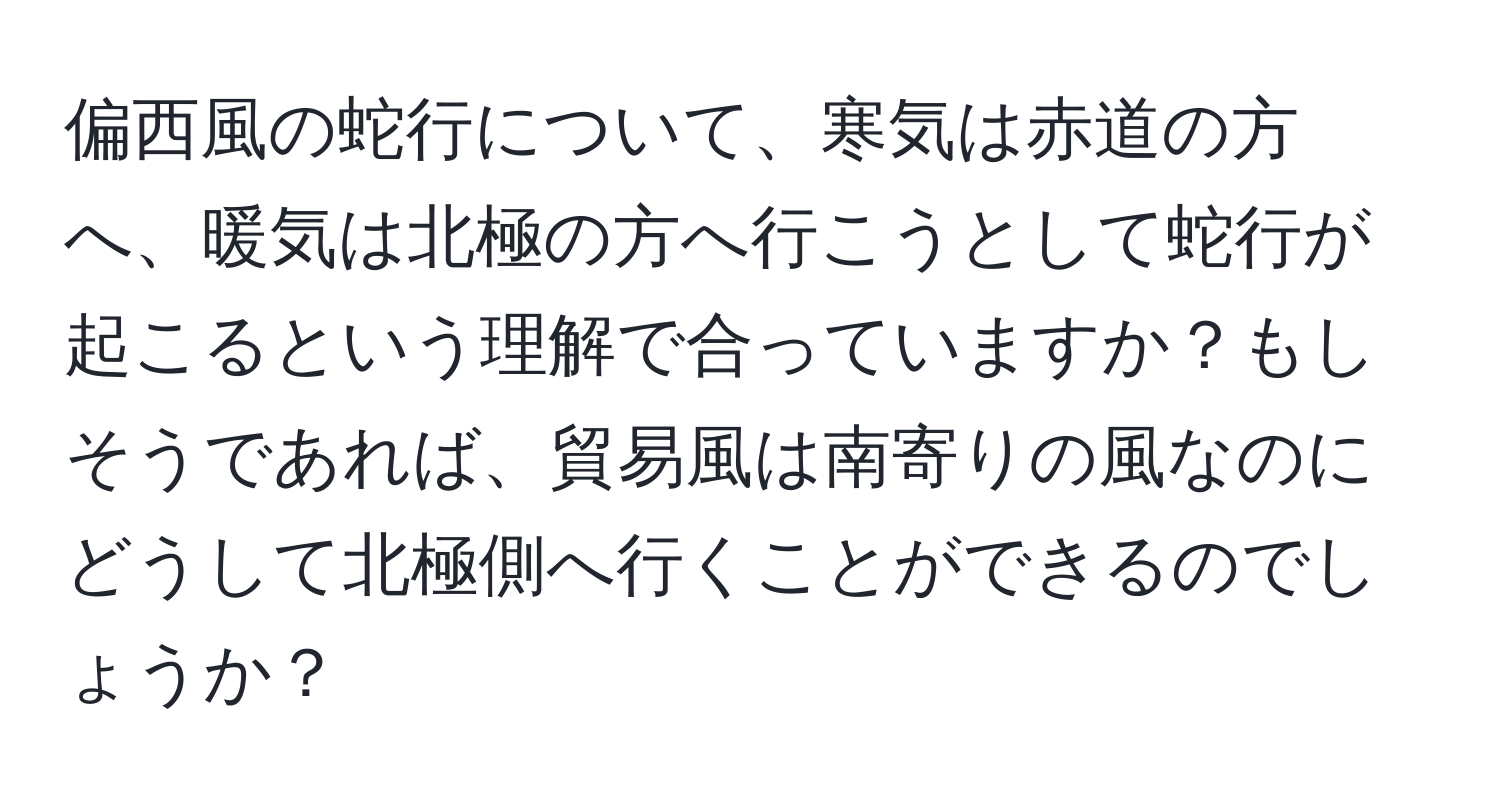 偏西風の蛇行について、寒気は赤道の方へ、暖気は北極の方へ行こうとして蛇行が起こるという理解で合っていますか？もしそうであれば、貿易風は南寄りの風なのにどうして北極側へ行くことができるのでしょうか？