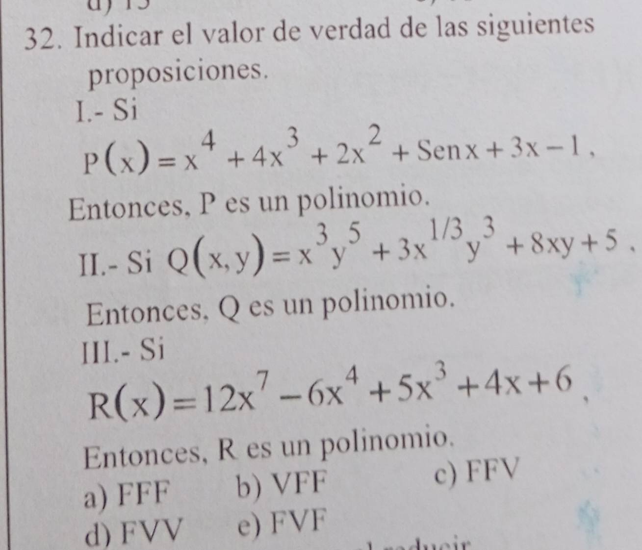 Indicar el valor de verdad de las siguientes
proposiciones.
I.- Si
P(x)=x^4+4x^3+2x^2+Senx+3x-1, 
Entonces, P es un polinomio.
II.- Si Q(x,y)=x^3y^5+3x^(1/3)y^3+8xy+5. 
Entonces, Q es un polinomio.
III.- Si
R(x)=12x^7-6x^4+5x^3+4x+6
Entonces, R es un polinomio.
a) FFF b) VFF c) FFV
d) FVV e) FVF