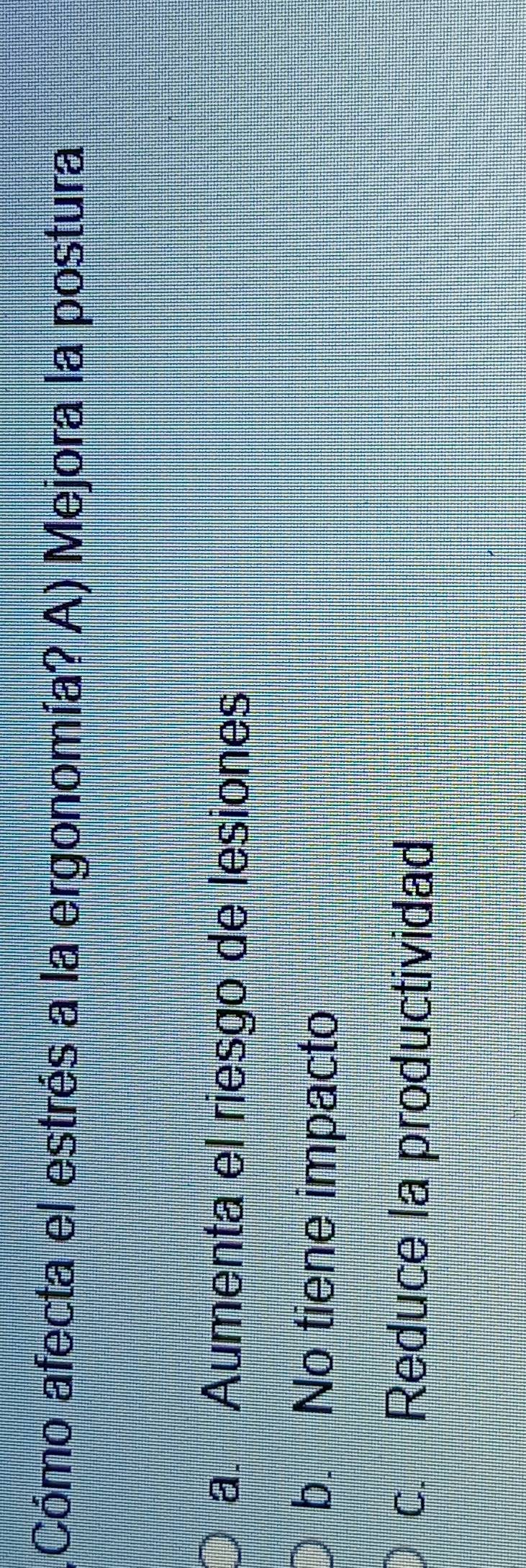 (Cómo afecta el estrés a la ergonomía? A) Mejora la postura
a. Aumenta el riesgo de lesiones
b. No tiene impacto
c. Reduce la productividad