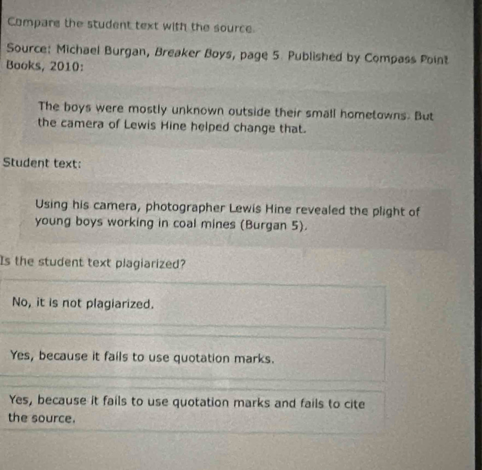 Compare the student text with the source.
Source: Michael Burgan, Breaker Boys, page 5. Published by Compass Point
Books, 2010:
The boys were mostly unknown outside their small hometowns. But
the camera of Lewis Hine helped change that.
Student text:
Using his camera, photographer Lewis Hine revealed the plight of
young boys working in coal mines (Burgan 5).
Is the student text plagiarized?
No, it is not plagiarized.
Yes, because it fails to use quotation marks.
Yes, because it fails to use quotation marks and fails to cite
the source.