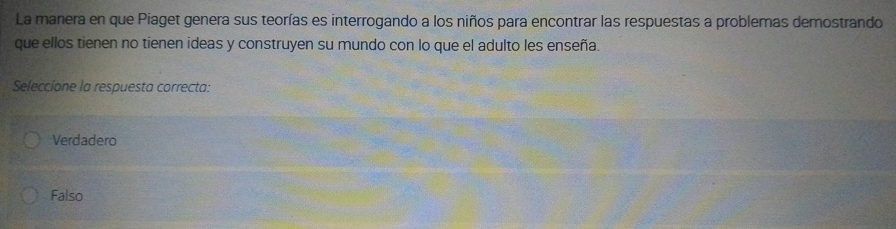 La manera en que Piaget genera sus teorías es interrogando a los niños para encontrar las respuestas a problemas demostrando
que ellos tienen no tienen ideas y construyen su mundo con lo que el adulto les enseña.
Seleccione la respuesta correcta:
Verdadero
Falso