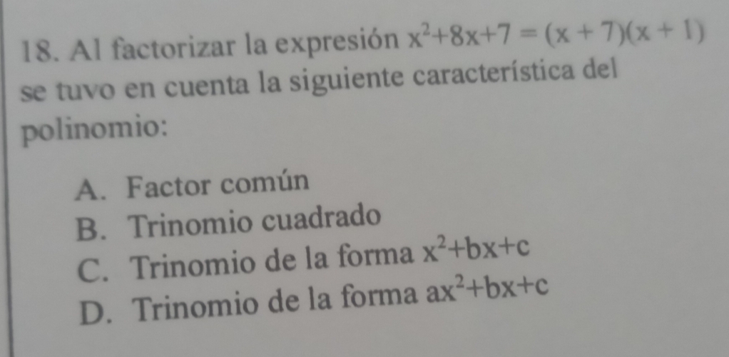 Al factorizar la expresión x^2+8x+7=(x+7)(x+1)
se tuvo en cuenta la siguiente característica del
polinomio:
A. Factor común
B. Trinomio cuadrado
C. Trinomio de la forma x^2+bx+c
D. Trinomio de la forma ax^2+bx+c